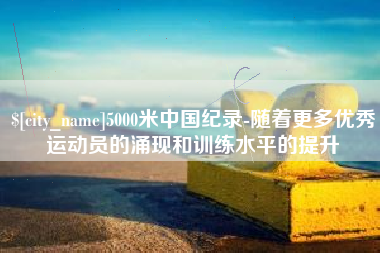 四川5000米中国纪录-随着更多优秀运动员的涌现和训练水平的提升