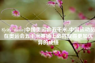 四川中国奥运会五千米-中国运动员在奥运会五千米赛场上必将取得更加优异的成绩
