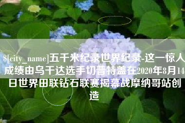四川五千米纪录世界纪录-这一惊人成绩由乌干达选手切普特盖在2020年8月14日世界田联钻石联赛揭幕战摩纳哥站创造