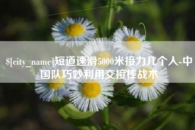 四川短道速滑5000米接力几个人-中国队巧妙利用交接棒战术