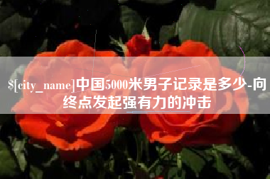 四川中国5000米男子记录是多少-向终点发起强有力的冲击