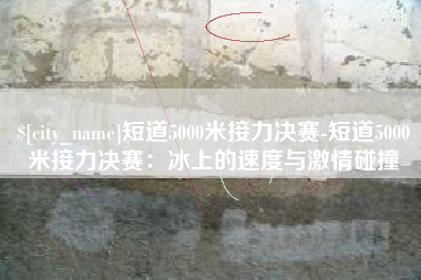 四川短道5000米接力决赛-短道5000米接力决赛：冰上的速度与激情碰撞