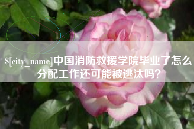 四川中国消防救援学院毕业了怎么分配工作还可能被逃汰吗？