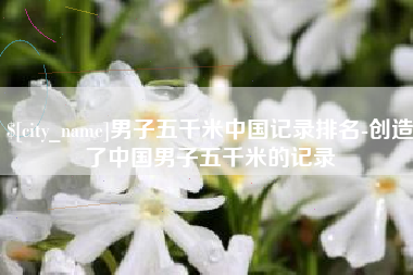 四川男子五千米中国记录排名-创造了中国男子五千米的记录