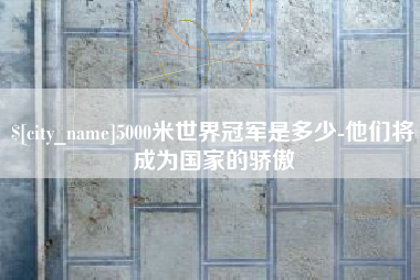 四川5000米世界冠军是多少-他们将成为国家的骄傲