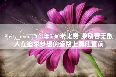 四川2021年5000米比赛-激励着无数人在追求梦想的道路上勇往直前