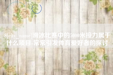四川滑冰比赛中的5000米接力属于什么项目-常常引发体育爱好者的探讨