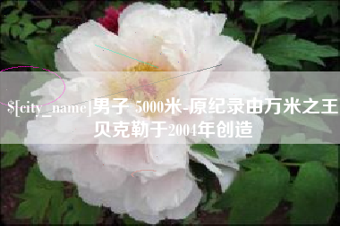 四川男子 5000米-原纪录由万米之王贝克勒于2004年创造