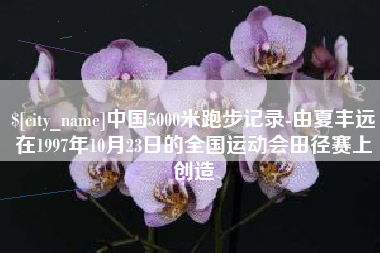 四川中国5000米跑步记录-由夏丰远在1997年10月23日的全国运动会田径赛上创造