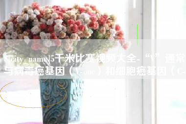 四川5千米比赛视频大全-“V”通常与病毒癌基因（V-onc）和细胞癌基因（C-onc）相关
