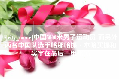 四川中国5000米男子运动员-而另外两名中国队选手哈那哈提·木哈买提和吴宇在最后一组出场